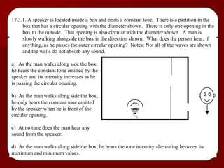 17.3.1. A speaker is located inside a box and emits a constant tone.  There is a partition in the box that has a circular opening with the diameter shown.  There is only one opening in the box to the outside.  That opening is also circular with the diameter shown.  A man is slowly walking alongside the box in the direction shown.  What does the person hear, if anything, as he passes the outer circular opening?  Notes: Not all of the waves are shown and the walls do not absorb any sound. a)  As the man walks along side the box,  he hears the constant tone emitted by the  speaker and its intensity increases as he  is passing the circular opening. b)  As the man walks along side the box,  he only hears the constant tone emitted  by the speaker when he is front of the  circular opening. c)  At no time does the man hear any  sound from the speaker. d)  As the man walks along side the box, he hears the tone intensity alternating between its maximum and minimum values. 
