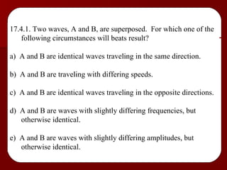 17.4.1. Two waves, A and B, are superposed.  For which one of the following circumstances will beats result? a)  A and B are identical waves traveling in the same direction. b)  A and B are traveling with differing speeds. c)  A and B are identical waves traveling in the opposite directions. d)  A and B are waves with slightly differing frequencies, but otherwise identical. e)  A and B are waves with slightly differing amplitudes, but otherwise identical. 