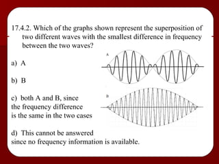 17.4.2. Which of the graphs shown represent the superposition of two different waves with the smallest difference in frequency between the two waves? a)  A b)  B c)  both A and B, since  the frequency difference  is the same in the two cases d)  This cannot be answered  since no frequency information is available. 