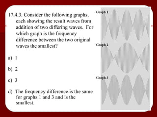 17.4.3. Consider the following graphs, each showing the result waves from addition of two differing waves.  For which graph is the frequency difference between the two original waves the smallest? a)  1 b)  2 c)  3 d)  The frequency difference is the same for graphs 1 and 3 and is the smallest. 
