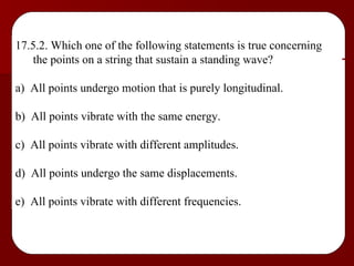 17.5.2. Which one of the following statements is true concerning the points on a string that sustain a standing wave? a)  All points undergo motion that is purely longitudinal. b)  All points vibrate with the same energy. c)  All points vibrate with different amplitudes. d)  All points undergo the same displacements. e)  All points vibrate with different frequencies. 