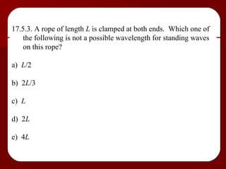 17.5.3. A rope of length  L  is clamped at both ends.  Which one of the following is not a possible wavelength for standing waves on this rope? a)  L /2 b)  2 L /3 c)  L d)  2 L e)  4 L 