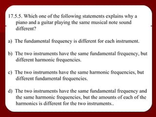 17.5.5. Which one of the following statements explains why a piano and a guitar playing the same musical note sound different? a)  The fundamental frequency is different for each instrument. b)  The two instruments have the same fundamental frequency, but different harmonic frequencies. c)  The two instruments have the same harmonic frequencies, but different fundamental frequencies. d)  The two instruments have the same fundamental frequency and the same harmonic frequencies, but the amounts of each of the harmonics is different for the two instruments.. 