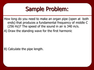 Sample Problem: How long do you need to make an organ pipe (open at  both ends) that produces a fundamental frequency of middle C (256 Hz)? The speed of the sound in air is 340 m/s. A) Draw the standing wave for the first harmonic B) Calculate the pipe length. 
