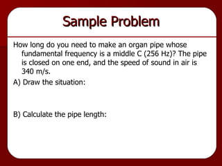 Sample Problem How long do you need to make an organ pipe whose fundamental frequency is a middle C (256 Hz)? The pipe is closed on one end, and the speed of sound in air is 340 m/s. A) Draw the situation: B) Calculate the pipe length: 