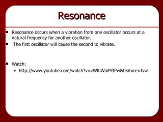 Resonance Resonance occurs when a vibration from one oscillator occurs at a natural frequency for another oscillator. The first oscillator will cause the second to vibrate. Watch: http://www.youtube.com/watch?v=zWKiWaiM3Pw&feature=fvw 