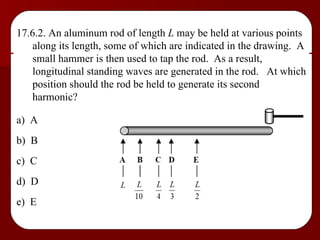 17.6.2. An aluminum rod of length  L  may be held at various points along its length, some of which are indicated in the drawing.  A small hammer is then used to tap the rod.  As a result, longitudinal standing waves are generated in the rod.  At which position should the rod be held to generate its second harmonic? a)  A b)  B c)  C d)  D e)  E 