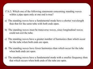 17.6.3. Which one of the following statements concerning standing waves within a pipe open only at one end is true? a)  The standing waves have a fundamental mode have a shorter wavelength than that for the same tube with both ends open. b)  The standing waves must be transverse waves, since longitudinal waves could not exit the tube. c)  The standing waves have a greater number of harmonics than which occur for the tube when both ends are open. d)  The standing waves have fewer harmonics than which occur for the tube when both ends are open. e)  The standing waves have a fundamental mode with a smaller frequency than that which occurs when both ends of the tube are open. 