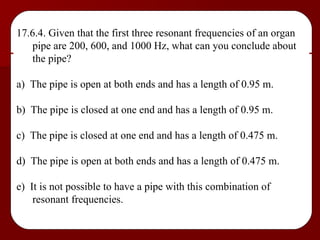 17.6.4. Given that the first three resonant frequencies of an organ pipe are 200, 600, and 1000 Hz, what can you conclude about the pipe? a)  The pipe is open at both ends and has a length of 0.95 m. b)  The pipe is closed at one end and has a length of 0.95 m. c)  The pipe is closed at one end and has a length of 0.475 m. d)  The pipe is open at both ends and has a length of 0.475 m. e)  It is not possible to have a pipe with this combination of resonant frequencies. 
