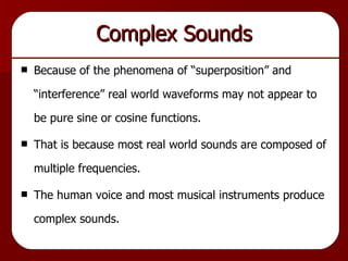 Complex Sounds Because of the phenomena of “superposition” and “interference” real world waveforms may not appear to be pure sine or cosine functions. That is because most real world sounds are composed of multiple frequencies. The human voice and most musical instruments produce complex sounds. 