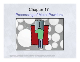 Chapter 17 
Processing of Metal Powders 
Manufacturing, Engineering & Technology, Fifth Edition, by Serope Kalpakjian and Steven R. Schmid. 
ISBN 0-13-148965-8. © 2006 Pearson Education, Inc., Upper Saddle River, NJ. All rights reserved. 
 