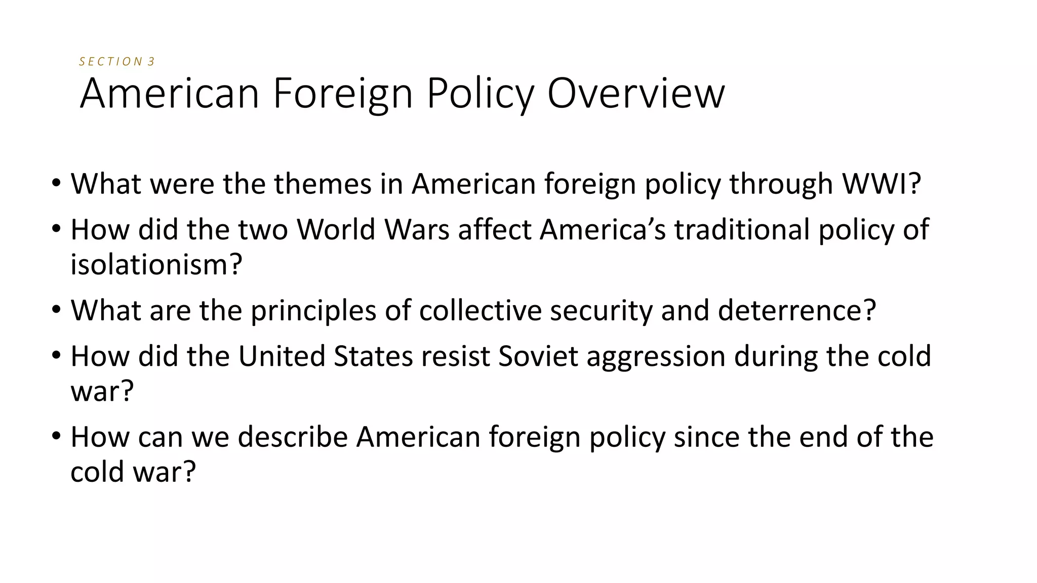 Section Review
1. United States foreign policy might consist of any of the following EXCEPT
(a) intrastate energy disputes.
(b) protection of overseas interests.
(c) international trade policy.
(d) sending diplomats to global conferences.
2. Under the principle of civilian control of the military,
(a) the military acts as an independent and autonomous body.
(b) military generals have unrestricted control of the armed forces.
(c) mandatory service is used as a means of recruitment.
(d) an officer of the people has ultimate control of the armed forces.
 