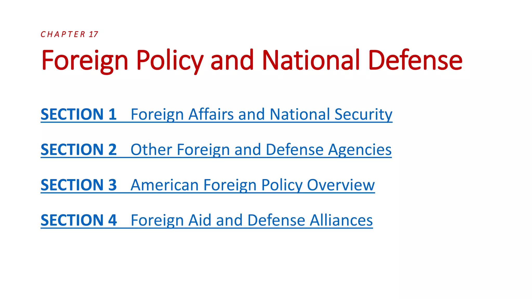 C H A P T E R 17
Foreign Policy and National Defense
SECTION 1 Foreign Affairs and National Security
SECTION 2 Other Foreign and Defense Agencies
SECTION 3 American Foreign Policy Overview
SECTION 4 Foreign Aid and Defense Alliances
 