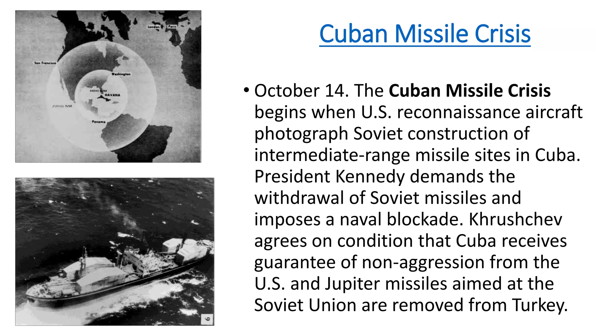 Resisting Soviet Aggression
The Cold War was a period of more than 40 years during which relations between the US
and the Soviet Union were tense, but did not result in direct military action between the two.
The Truman Doctrine
The Truman Doctrine established the policy of containment, an effort to
“contain” the spread of communism throughout the nations of the world.
The Berlin Blockade
In 1948, the Soviet Union cut off all
land transit to West Berlin. The
United States responded with an
airlift of goods to the city.
The Cuban Missile Crisis
In 1962, it was discovered that the
Soviet Union was building missiles
on the island of Cuba. A heated
stand-off between the Soviet Union
and America ensued.
The Korean War
The Korean War was fought under
the auspices of the United Nations
after the forces of communist North
Korea invaded South Korea.
The War in Vietnam
The United States dedicated
thousands of troops in an effort to
resist aggression by communist
forces in Vietnam.
 