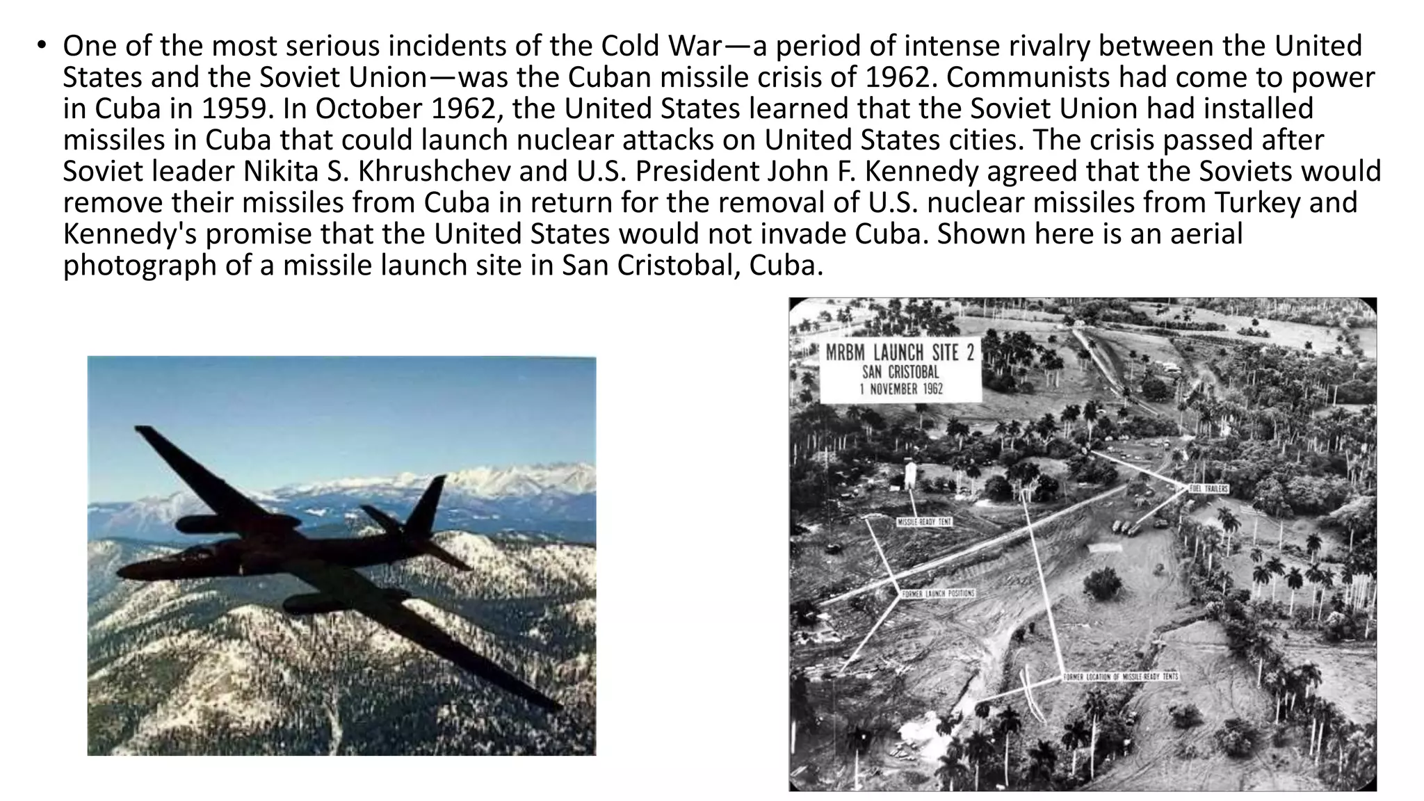 Truman Doctrine
• U.S. President Harry S. Truman made the proclamation in an address to the U.S. Congress on March
12, 1947 amid the crisis of the Greek Civil War (1946-1949). The doctrine was specifically aimed at
assisting governments resisting communism. Truman insisted that if Greece and Turkey did not receive
the aid that they needed, they would inevitably fall to communism with the result being a domino
effect of acceptance of communism throughout the region.
• Truman signed the act into law on May 22, 1947 which granted $400 million in military and economic
aid to Turkey and Greece.
• The Truman Doctrine also contributed to America's first involvements in what is now the nation of
Vietnam. Truman attempted to aid France's bid to hold onto its Vietnamese colonies. The United
States supplied French forces with equipment and military advisors in order to combat a young Ho Chi
Minh and communist revolutionaries. Truman's policy of containment was the first American
involvement in the Vietnam War.
• The Truman Doctrine stated that the United States would support
"free peoples who are resisting attempted subjugation by armed
minorities or by outside pressures." Specifically, the doctrine was a
political response to Soviet aggression in Europe, illustrated through
the communist movements in Iran, Turkey and Greece. As a result,
American foreign policy towards Russia shifted, as George F.
Kennan phrased it, to that of containment.
 