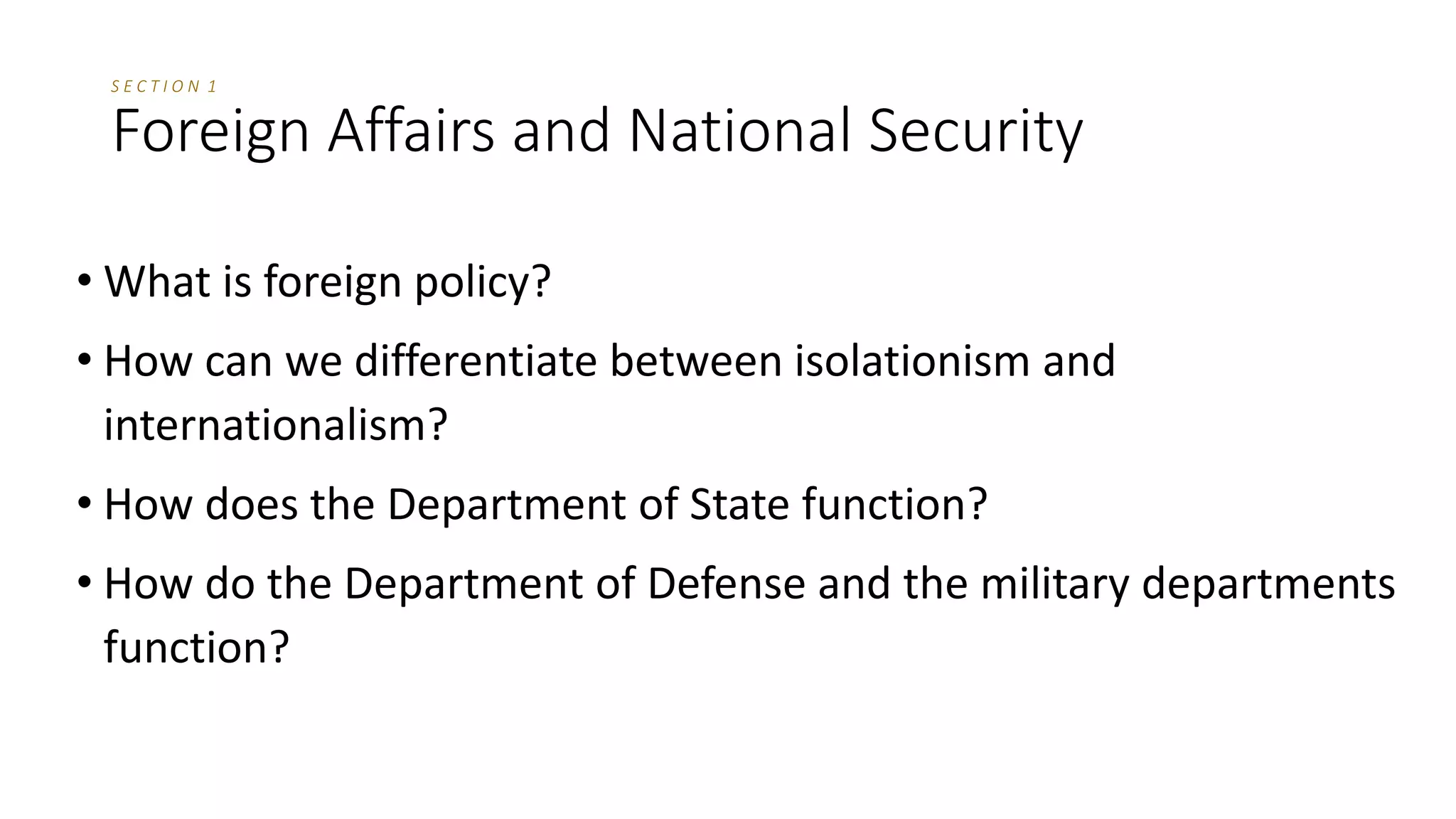 S E C T I O N 1
Foreign Affairs and National Security
• What is foreign policy?
• How can we differentiate between isolationism and
internationalism?
• How does the Department of State function?
• How do the Department of Defense and the military departments
function?
 