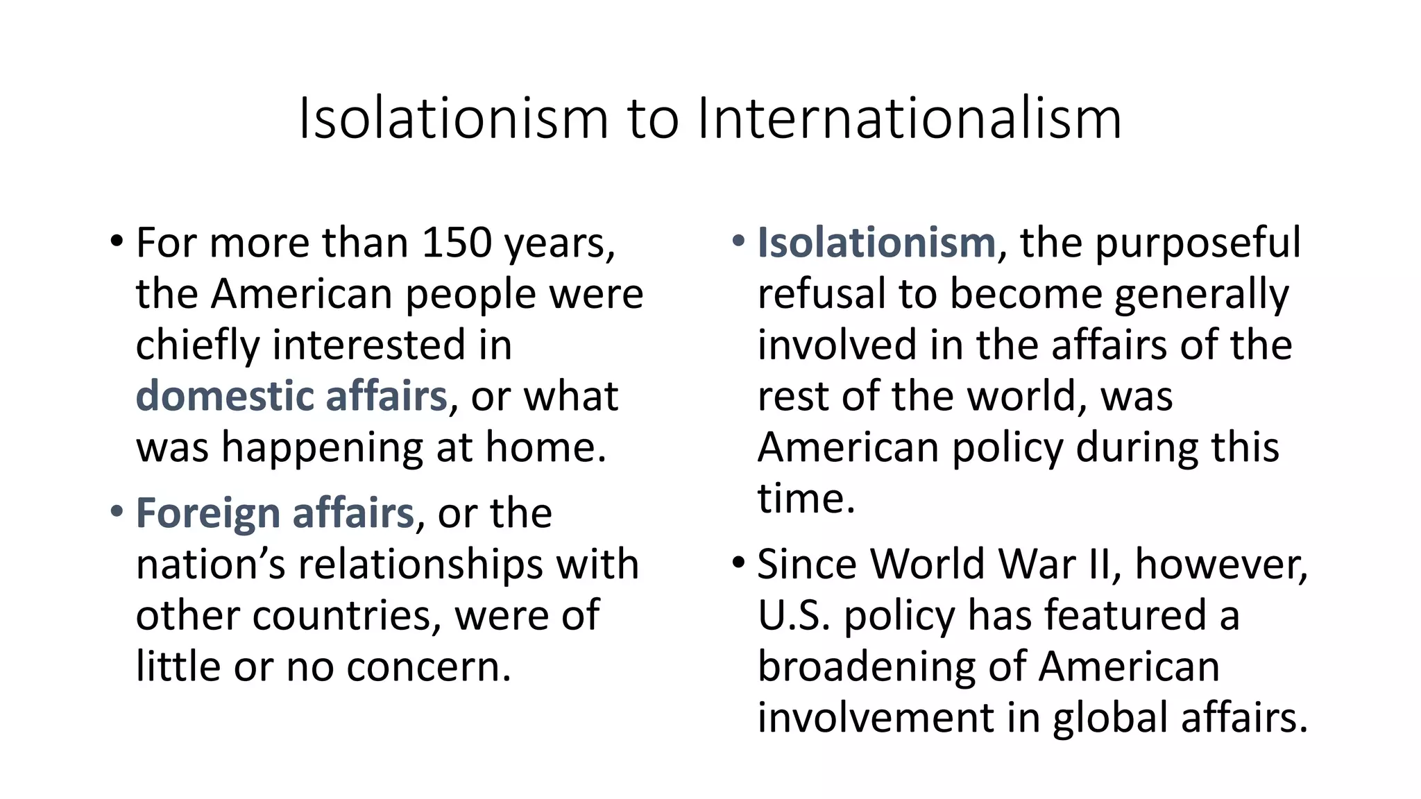 Isolationism to Internationalism
• For more than 150 years,
the American people were
chiefly interested in
domestic affairs, or what
was happening at home.
• Foreign affairs, or the
nation’s relationships with
other countries, were of
little or no concern.
• Isolationism, the purposeful
refusal to become generally
involved in the affairs of the
rest of the world, was
American policy during this
time.
• Since World War II, however,
U.S. policy has featured a
broadening of American
involvement in global affairs.
 