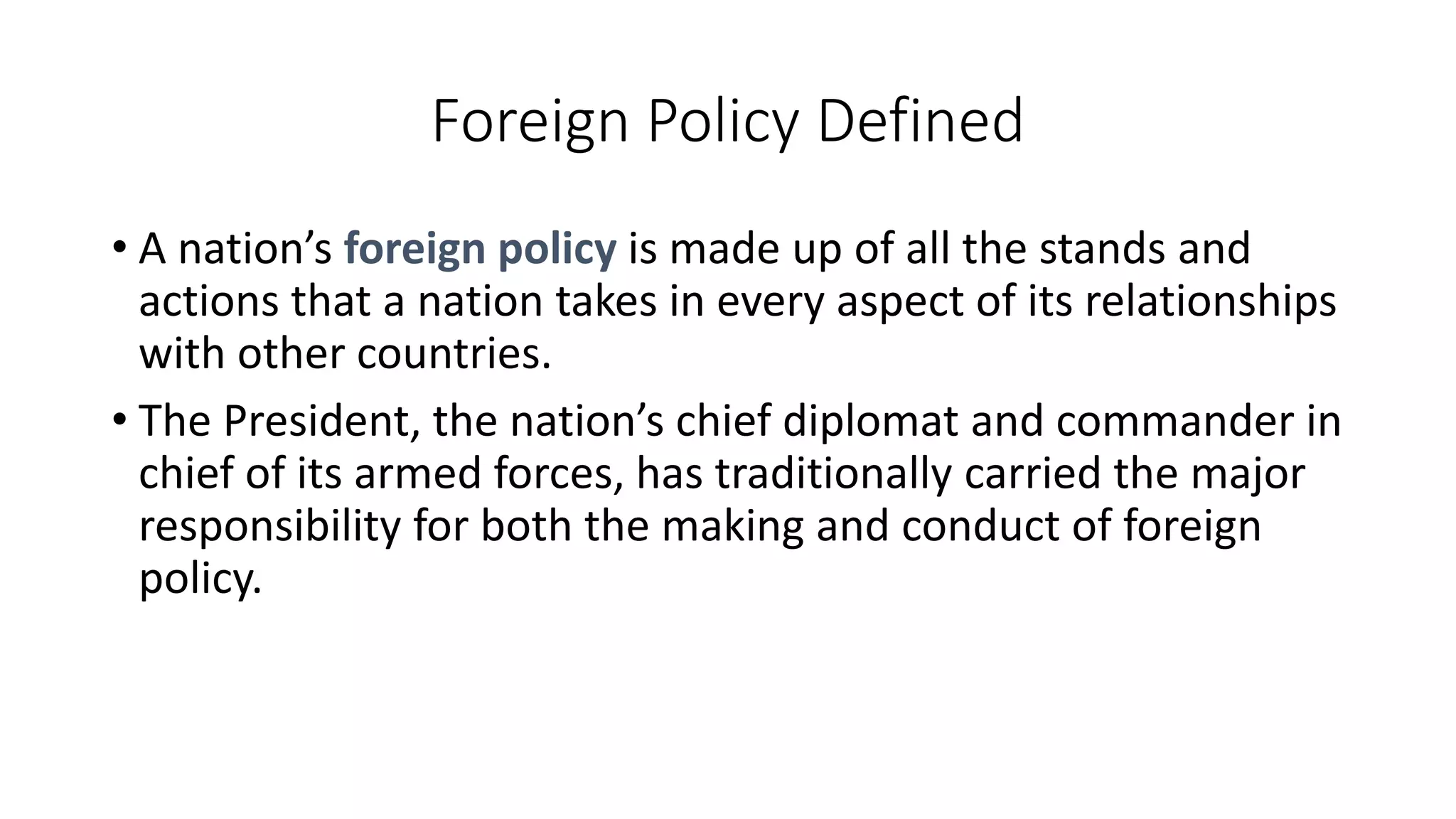 Foreign Policy Defined
• A nation’s foreign policy is made up of all the stands and
actions that a nation takes in every aspect of its relationships
with other countries.
• The President, the nation’s chief diplomat and commander in
chief of its armed forces, has traditionally carried the major
responsibility for both the making and conduct of foreign
policy.
 