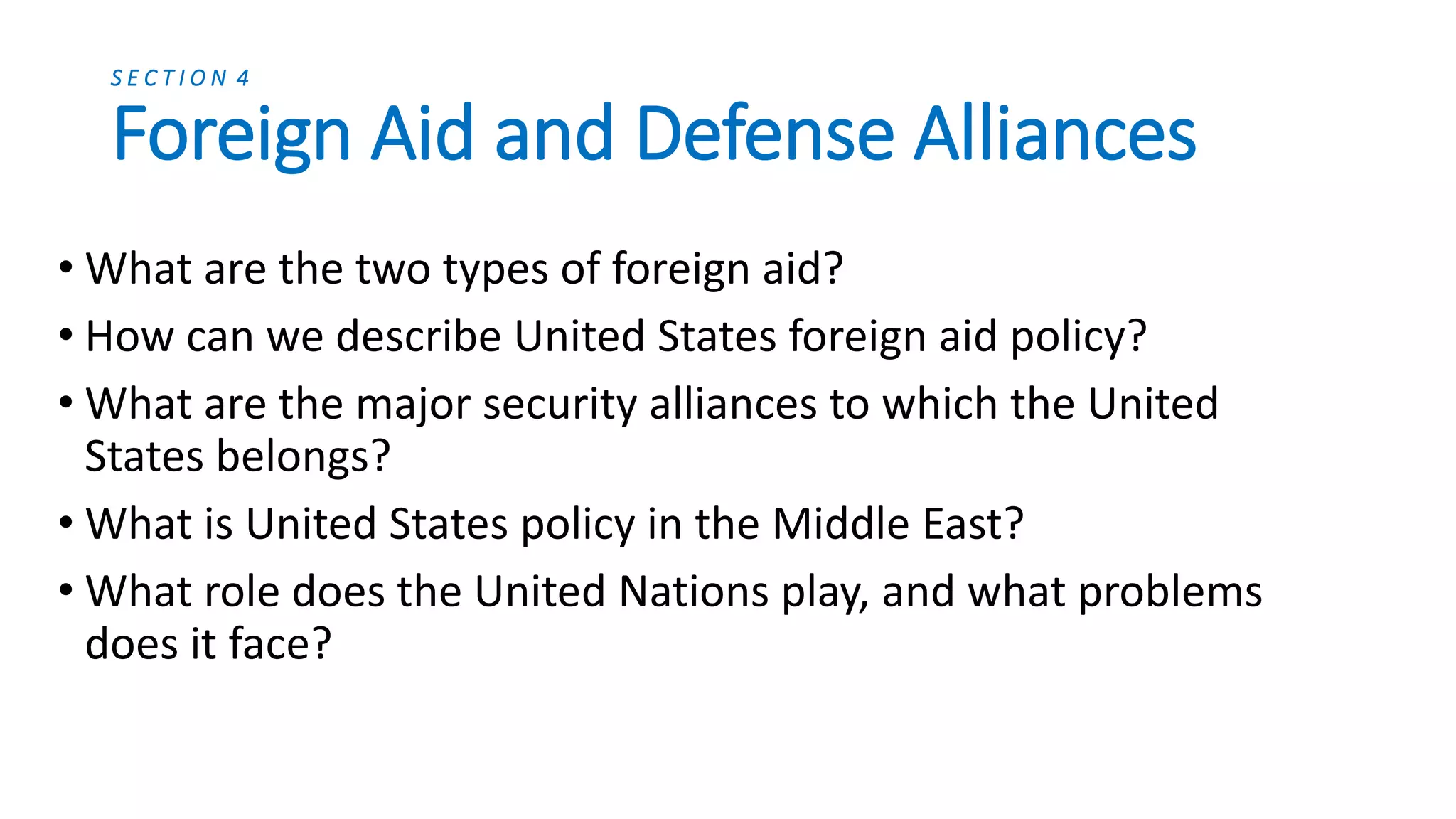 Security Alliances
Other Alliances
• The United States is also part of
the Rio Pact with Canada and
Latin America, the ANZUS pact
with Australia and New Zealand,
as well as other pacts in the
Pacific region.
• The United States has also taken
an active interest in the actions
that unfold in the Middle East,
although America is not part of
any formal alliance in the region.
NATO
• The North Atlantic Treaty
Organization (NATO) was formed
to promote the collective
defense of Western Europe.
• Today, NATO’s purpose has
changed. With the collapse of
the Soviet Union, NATO’s goals
have broadened to include
peacekeeping roles, such as in
the Balkans, and establishing a
continued relationship with
Russia.
 