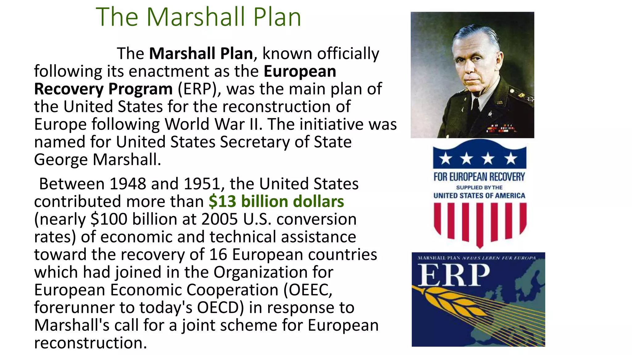 The United Nations
• The United Nations was formed following World War II to promote
peace and security across the globe.
• The General Assembly acts as “the town meeting of the world.”
• Oversight and maintenance of international peace is delegated to the
UN Security Council, of which the United States is a permanent
member.
• Peacekeeping missions, international aid to children and women, and
investigations and aid for world health services are all examples of
current United Nations functions.
 