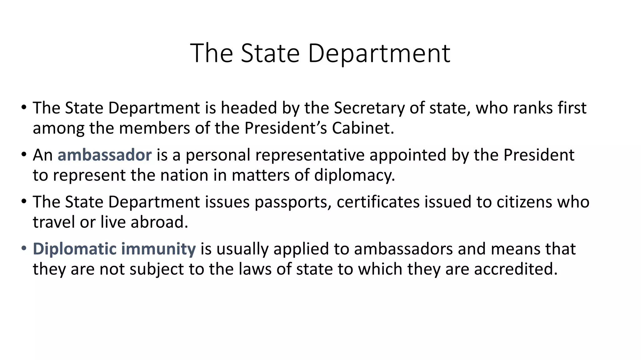 The State
Department
• The State Department is headed by the
Secretary of state, who ranks first among
the members of the President’s Cabinet.
• An ambassador is a personal representative
appointed by the President to represent the
nation in matters of diplomacy.
• The State Department issues passports,
certificates issued to citizens who travel or
live abroad.
• Diplomatic immunity is usually applied to
ambassadors and means that they are not
subject to the laws of state to which they
are accredited.
 