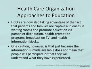 Health Care Organization
Approaches to Education
• HCO’s are now also taking advantage of the fact
that patients and families are captive audiences in
waiting rooms and promote education via
pamphlet distribution, health promotion
programs broadcast on TV, and health
information kiosks.
• One caution, however, is that just because the
information is made available does not mean that
people will participate or that they will
understand what they have experienced.
 