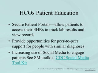 HCOs Patient Education
• Secure Patient Portals—allow patients to
access their EHRs to track lab results and
view records
• Provide opportunities for peer-to-peer
support for people with similar diagnoses
• Increasing use of Social Media to engage
patients See SM toolkit--CDC Social Media
Tool Kit
 