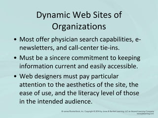 Dynamic Web Sites of
Organizations
• Most offer physician search capabilities, e-
newsletters, and call-center tie-ins.
• Must be a sincere commitment to keeping
information current and easily accessible.
• Web designers must pay particular
attention to the aesthetics of the site, the
ease of use, and the literacy level of those
in the intended audience.
 