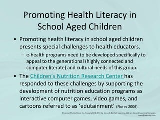 Promoting Health Literacy in
School Aged Children
• Promoting health literacy in school aged children
presents special challenges to health educators.
– e-health programs need to be developed specifically to
appeal to the generational (highly connected and
computer literate) and cultural needs of this group.
• The Children’s Nutrition Research Center has
responded to these challenges by supporting the
development of nutrition education programs as
interactive computer games, video games, and
cartoons referred to as ‘edutainment’ (Flores 2006).
 