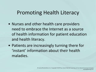Promoting Health Literacy
• Nurses and other health care providers
need to embrace the Internet as a source
of health information for patient education
and health literacy.
• Patients are increasingly turning there for
‘instant’ information about their health
maladies.
 