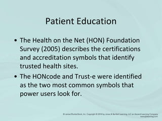 Patient Education
• The Health on the Net (HON) Foundation
Survey (2005) describes the certifications
and accreditation symbols that identify
trusted health sites.
• The HONcode and Trust-e were identified
as the two most common symbols that
power users look for.
 