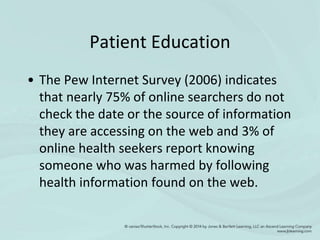 Patient Education
• The Pew Internet Survey (2006) indicates
that nearly 75% of online searchers do not
check the date or the source of information
they are accessing on the web and 3% of
online health seekers report knowing
someone who was harmed by following
health information found on the web.
 