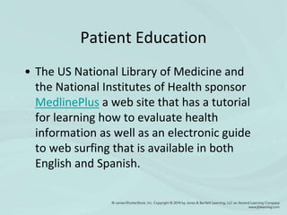 Patient Education
• The US National Library of Medicine and
the National Institutes of Health sponsor
MedlinePlus a web site that has a tutorial
for learning how to evaluate health
information as well as an electronic guide
to web surfing that is available in both
English and Spanish.
 