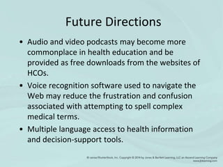 Future Directions
• Audio and video podcasts may become more
commonplace in health education and be
provided as free downloads from the websites of
HCOs.
• Voice recognition software used to navigate the
Web may reduce the frustration and confusion
associated with attempting to spell complex
medical terms.
• Multiple language access to health information
and decision-support tools.
 