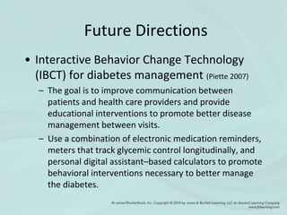 Future Directions
• Interactive Behavior Change Technology
(IBCT) for diabetes management (Piette 2007)
– The goal is to improve communication between
patients and health care providers and provide
educational interventions to promote better disease
management between visits.
– Use a combination of electronic medication reminders,
meters that track glycemic control longitudinally, and
personal digital assistant–based calculators to promote
behavioral interventions necessary to better manage
the diabetes.
 