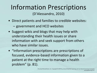Information Prescriptions
(D’Alessandro, 2010)
• Direct patients and families to credible websites:
– government and HCO websites
• Suggest wikis and blogs that may help with
understanding their health issues or share
information with and seek support from others
who have similar issues.
• “Information prescriptions are prescriptions of
focused, evidence-based information given to a
patient at the right time to manage a health
problem” (p. 81).
 
