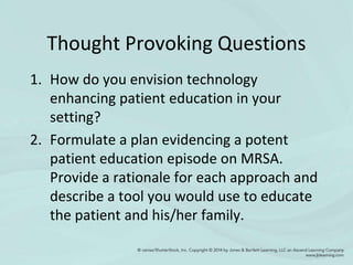 Thought Provoking Questions
1. How do you envision technology
enhancing patient education in your
setting?
2. Formulate a plan evidencing a potent
patient education episode on MRSA.
Provide a rationale for each approach and
describe a tool you would use to educate
the patient and his/her family.
 