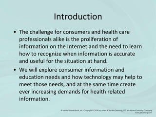 Introduction
• The challenge for consumers and health care
professionals alike is the proliferation of
information on the Internet and the need to learn
how to recognize when information is accurate
and useful for the situation at hand.
• We will explore consumer information and
education needs and how technology may help to
meet those needs, and at the same time create
ever increasing demands for health related
information.
 