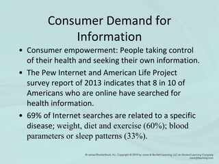 Consumer Demand for
Information
• Consumer empowerment: People taking control
of their health and seeking their own information.
• The Pew Internet and American Life Project
survey report of 2013 indicates that 8 in 10 of
Americans who are online have searched for
health information.
• 69% of Internet searches are related to a specific
disease; weight, diet and exercise (60%); blood
parameters or sleep patterns (33%).
 