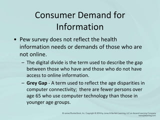 Consumer Demand for
Information
• Pew survey does not reflect the health
information needs or demands of those who are
not online.
– The digital divide is the term used to describe the gap
between those who have and those who do not have
access to online information.
– Grey Gap - A term used to reflect the age disparities in
computer connectivity; there are fewer persons over
age 65 who use computer technology than those in
younger age groups.
 
