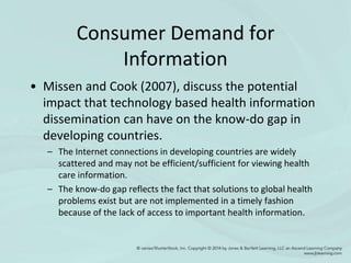 Consumer Demand for
Information
• Missen and Cook (2007), discuss the potential
impact that technology based health information
dissemination can have on the know-do gap in
developing countries.
– The Internet connections in developing countries are widely
scattered and may not be efficient/sufficient for viewing health
care information.
– The know-do gap reflects the fact that solutions to global health
problems exist but are not implemented in a timely fashion
because of the lack of access to important health information.
 