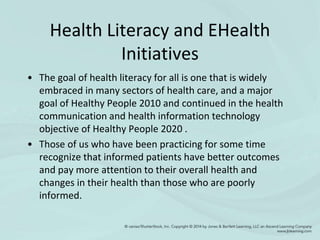 Health Literacy and EHealth
Initiatives
• The goal of health literacy for all is one that is widely
embraced in many sectors of health care, and a major
goal of Healthy People 2010 and continued in the health
communication and health information technology
objective of Healthy People 2020 .
• Those of us who have been practicing for some time
recognize that informed patients have better outcomes
and pay more attention to their overall health and
changes in their health than those who are poorly
informed.
 
