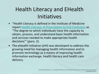 Health Literacy and EHealth
Initiatives
• “Health Literacy is defined in the Institute of Medicine
report Health Literacy: A Prescription to End Confusion as
“The degree to which individuals have the capacity to
obtain, process, and understand basic health information
and services needed to make appropriate health
decisions’” (para. 2).
• The eHealth Initiative (eHI) was developed to address the
growing need for managing health information and to
promote technology as a means of improving health
information exchange, health literacy and health care
delivery.
 