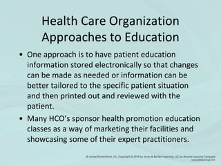 Health Care Organization
Approaches to Education
• One approach is to have patient education
information stored electronically so that changes
can be made as needed or information can be
better tailored to the specific patient situation
and then printed out and reviewed with the
patient.
• Many HCO’s sponsor health promotion education
classes as a way of marketing their facilities and
showcasing some of their expert practitioners.
 