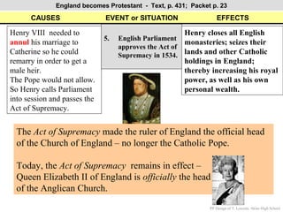England becomes Protestant - Text, p. 431; Packet p. 23

      CAUSES                  EVENT or SITUATION                   EFFECTS

Henry VIII needed to                                   Henry closes all English
                              5.   English Parliament
annul his marriage to                                  monasteries; seizes their
                                   approves the Act of
Catherine so he could              Supremacy in 1534. lands and other Catholic
remarry in order to get a                              holdings in England;
male heir.                                             thereby increasing his royal
The Pope would not allow.                              power, as well as his own
So Henry calls Parliament                              personal wealth.
into session and passes the
Act of Supremacy.


  The Act of Supremacy made the ruler of England the official head
  of the Church of England – no longer the Catholic Pope.

  Today, the Act of Supremacy remains in effect –
  Queen Elizabeth II of England is officially the head
  of the Anglican Church.
                                                               PP Design of T. Loessin; Akins High School
 