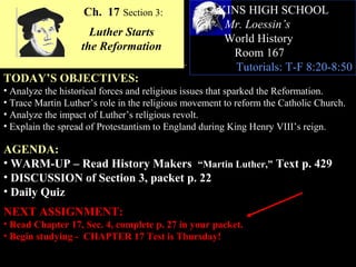 Ch. 17 Section 3:               AKINS HIGH SCHOOL
                                                     Mr. Loessin’s
                     Luther Starts
                                                     World History
                   the Reformation
                                                      Room 167
                                                       Tutorials: T-F 8:20-8:50
TODAY’S OBJECTIVES:
• Analyze the historical forces and religious issues that sparked the Reformation.
• Trace Martin Luther’s role in the religious movement to reform the Catholic Church.
• Analyze the impact of Luther’s religious revolt.
• Explain the spread of Protestantism to England during King Henry VIII’s reign.

AGENDA:
• WARM-UP – Read History Makers “Martin Luther,” Text p. 429
• DISCUSSION of Section 3, packet p. 22
• Daily Quiz
NEXT ASSIGNMENT:
• Read Chapter 17, Sec. 4, complete p. 27 in your packet.
• Begin studying - CHAPTER 17 Test is Thursday!
 
