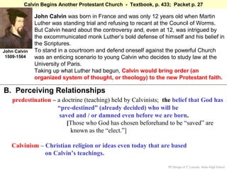 Calvin Begins Another Protestant Church - Textbook, p. 433; Packet p. 27

              John Calvin was born in France and was only 12 years old when Martin
              Luther was standing trial and refusing to recant at the Council of Worms.
              But Calvin heard about the controversy and, even at 12, was intrigued by
              the excommunicated monk Luther’s bold defense of himself and his belief in
              the Scriptures.
John Calvin   To stand in a courtroom and defend oneself against the powerful Church
 1509-1564    was an enticing scenario to young Calvin who decides to study law at the
              University of Paris.
              Taking up what Luther had begun, Calvin would bring order (an
              organized system of thought, or theology) to the new Protestant faith.

B. Perceiving Relationships
    predestination – a doctrine (teaching) held by Calvinists; the belief that God has
                     “pre-destined” (already decided) who will be
                      saved and / or damned even before we are born.
                         [Those who God has chosen beforehand to be “saved” are
                          known as the “elect.”]

   Calvinism – Christian religion or ideas even today that are based
               on Calvin’s teachings.

                                                                   PP Design of T. Loessin; Akins High School
 