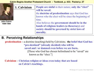 Calvin Begins Another Protestant Church - Textbook, p. 433; Packet p. 27

              1. Calvinism        People are sinful in their nature; only the “elect”
                                  will be saved;
                                  the doctrine of predestination says that God has
                                  known who the elect will be since the beginning of
                                  time.
John Calvin
 1509-1564                        Also believes the government should be in the
                                  hands of religious leaders (a theocracy) and
                                  society should be governed by strict laws of
                                  morality.

B. Perceiving Relationships
    predestination – a doctrine (teaching) held by Calvinists; the belief that God has
                     “pre-destined” (already decided) who will be
                      saved and / or damned even before we are born.
                         [Those who God has chosen beforehand to be “saved” are
                          known as the “elect.”]

   Calvinism – Christian religion or ideas even today that are based
               on Calvin’s teachings.

                                                                   PP Design of T. Loessin; Akins High School
 