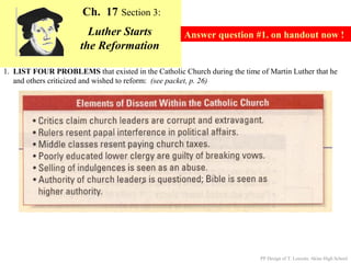 Ch. 17 Section 3:
                        Luther Starts                Answer question #1. on handout now !
                      the Reformation

1. LIST FOUR PROBLEMS that existed in the Catholic Church during the time of Martin Luther that he
   and others criticized and wished to reform: (see packet, p. 26)




                                                                           PP Design of T. Loessin; Akins High School
 