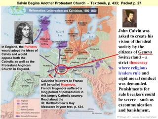 Calvin Begins Another Protestant Church - Textbook, p. 433; Packet p. 27




                                                                     John Calvin was
                                                                     asked to create his
                                                                     vision of the ideal
In England, the Puritans                                             society by the
would adopt the ideas of
Calvin and would
                                                                     citizens of Geneva
oppose both the                                                      Switzerland – a
Catholic as well as the                                              strict theocracy
Protestant Anglican
Church in England.                                                   where religious
                                                                     leaders rule and
                           Calvinist followers In France
                                                                     rigid moral conduct
                           will be called Hugenots.                  was demanded.
                           French Hugenots suffered a                Punishments for
                           long period of persecution in
                           this largely Catholic country.            rule breakers could
                           Read about the                            be severe – such as
                           St. Bartholomew’s Day
                           Massacre in your text, p. 434.            excommunication
                                                                     and banishment.
                                                                    PP Design of T. Loessin; Akins High School
 